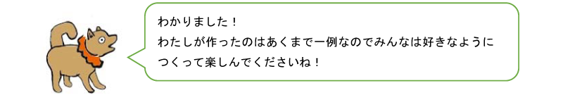 わかりました!わたしが作ったのはあくまで一例なので、みんなは好きなように作って楽しんでくださいね!