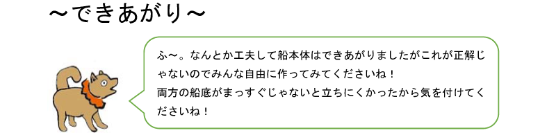 できあがり。ふ〜。なんとか工夫して船本体はできあがりましたがこれが正解じゃないのでみんな自由に作ってみてくださいね!両方の船底がまっすぐじゃないと立ちにくかったから気をつけてくださいね!